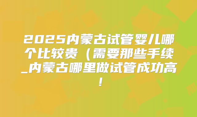2025内蒙古试管婴儿哪个比较贵（需要那些手续_内蒙古哪里做试管成功高！