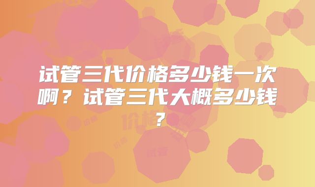 试管三代价格多少钱一次啊？试管三代大概多少钱？