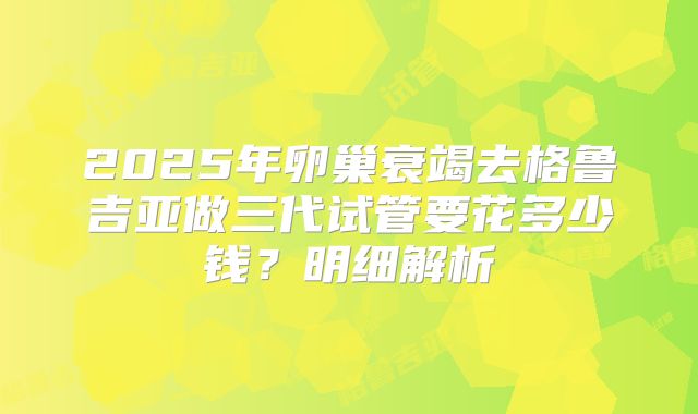 2025年卵巢衰竭去格鲁吉亚做三代试管要花多少钱？明细解析