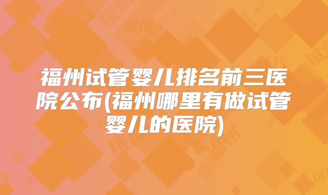 福州试管婴儿排名前三医院公布(福州哪里有做试管婴儿的医院)