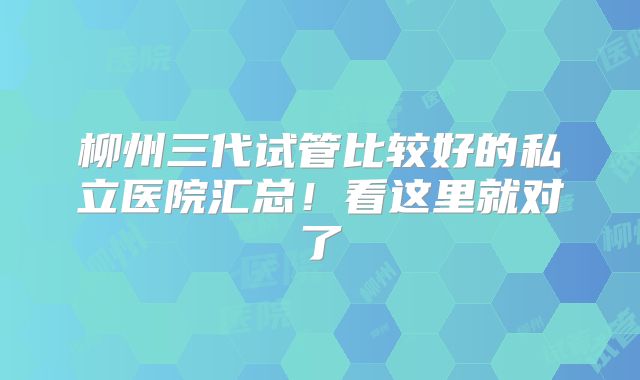 柳州三代试管比较好的私立医院汇总!看这里就对了