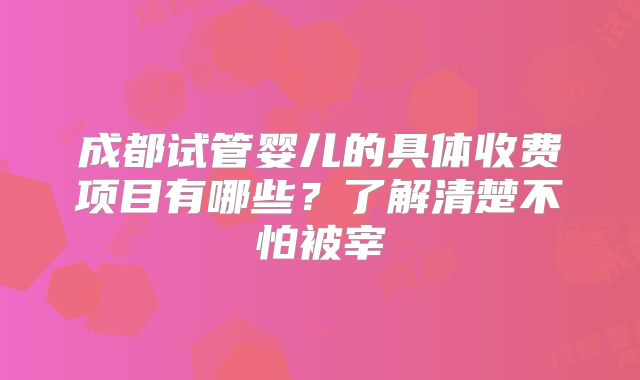 成都试管婴儿的具体收费项目有哪些？了解清楚不怕被宰