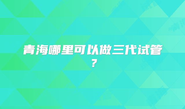 青海哪里可以做三代试管?