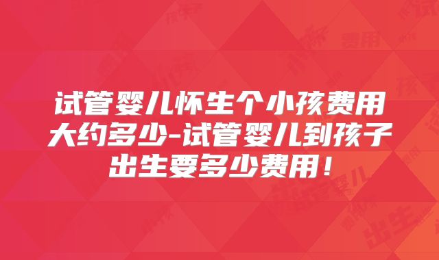 试管婴儿怀生个小孩费用大约多少-试管婴儿到孩子出生要多少费用！