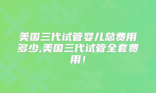 美国三代试管婴儿总费用多少,美国三代试管全套费用!