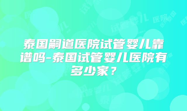 泰国嗣道医院试管婴儿靠谱吗-泰国试管婴儿医院有多少家?