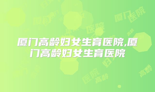 厦门高龄妇女生育医院,厦门高龄妇女生育医院