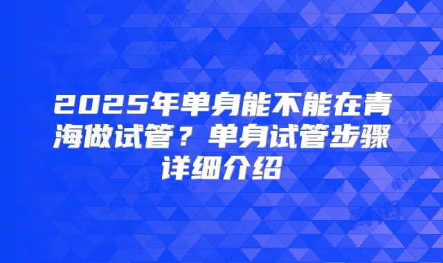 2025年单身能不能在青海做试管?单身试管步骤详细介绍