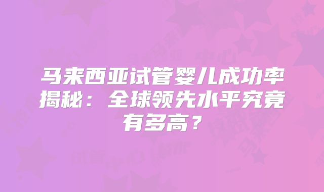 马来西亚试管婴儿成功率揭秘：全球领先水平究竟有多高？