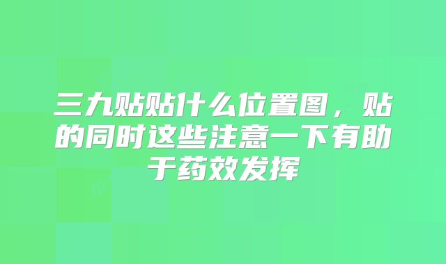 三九贴贴什么位置图，贴的同时这些注意一下有助于药效发挥