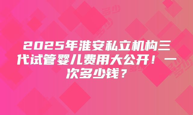 2025年淮安私立机构三代试管婴儿费用大公开！一次多少钱？