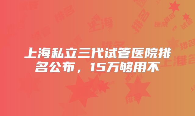 上海私立三代试管医院排名公布，15万够用不