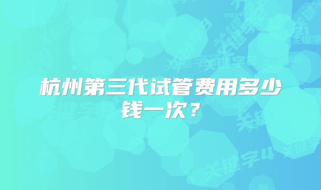 杭州第三代试管费用多少钱一次？