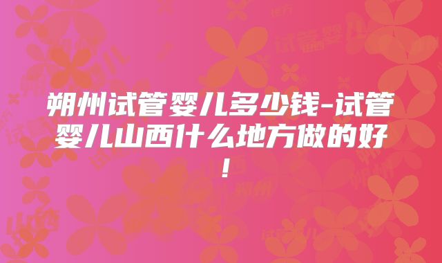 朔州试管婴儿多少钱-试管婴儿山西什么地方做的好！