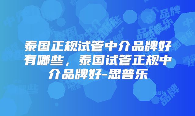 泰国正规试管中介品牌好有哪些，泰国试管正规中介品牌好-思普乐