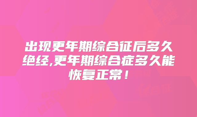 出现更年期综合征后多久绝经,更年期综合症多久能恢复正常!