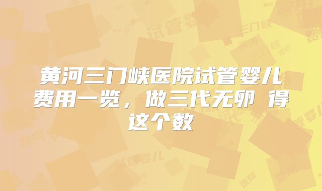 黄河三门峡医院试管婴儿费用一览，做三代无卵�得这个数