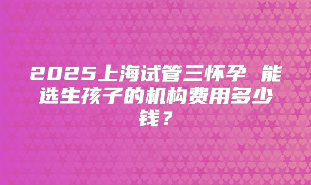 2025上海试管三怀孕 能选生孩子的机构费用多少钱?