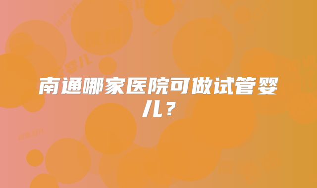 南通哪家医院可做试管婴儿？