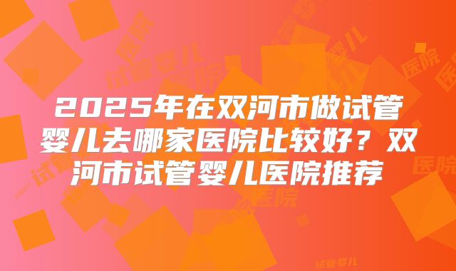 2025年在双河市做试管婴儿去哪家医院比较好？双河市试管婴儿医院推荐