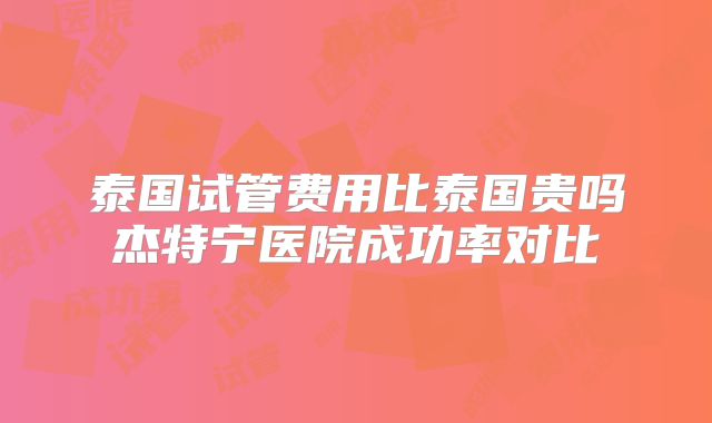 泰国试管费用比泰国贵吗杰特宁医院成功率对比