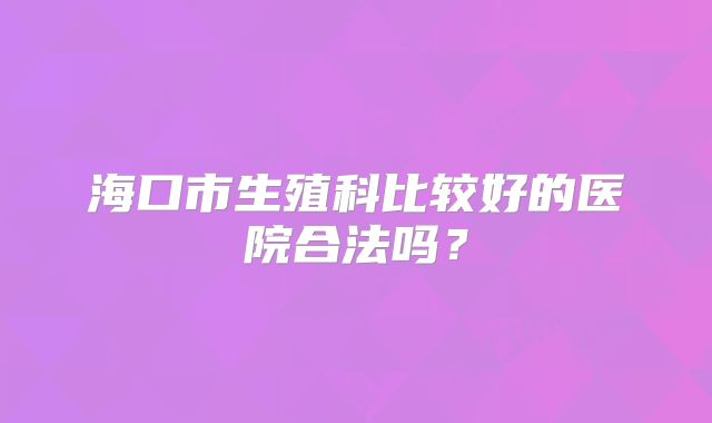 海口市生殖科比较好的医院合法吗？