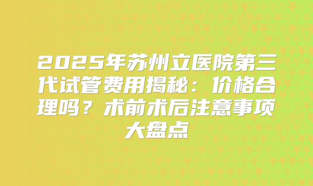 2025年苏州立医院第三代试管费用揭秘:价格合理吗?术前术后注意事项大盘点