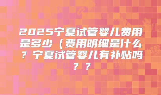 2025宁夏试管婴儿费用是多少(费用明细是什么?宁夏试管婴儿有补贴吗??
