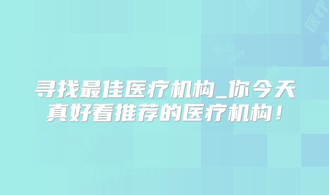 寻找最佳医疗机构_你今天真好看推荐的医疗机构！