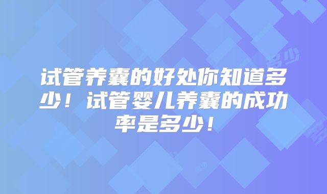 试管养囊的好处你知道多少！试管婴儿养囊的成功率是多少！
