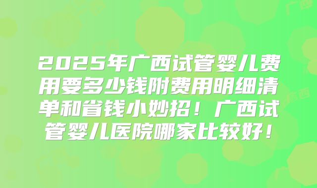 2025年广西试管婴儿费用要多少钱附费用明细清单和省钱小妙招！广西试管婴儿医院哪家比较好！
