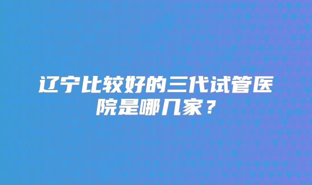 辽宁比较好的三代试管医院是哪几家？