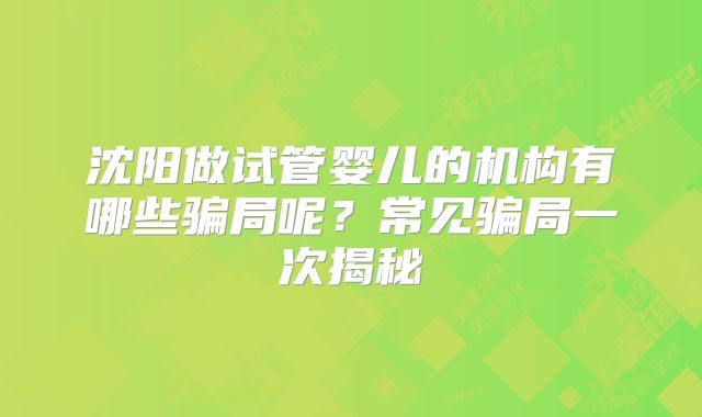 沈阳做试管婴儿的机构有哪些骗局呢？常见骗局一次揭秘