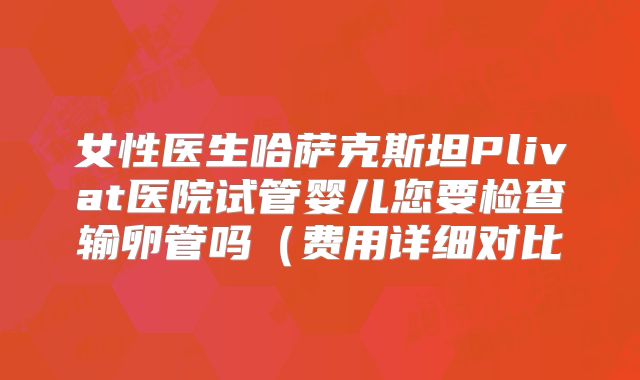 女性医生哈萨克斯坦Plivat医院试管婴儿您要检查输卵管吗(费用详细对比