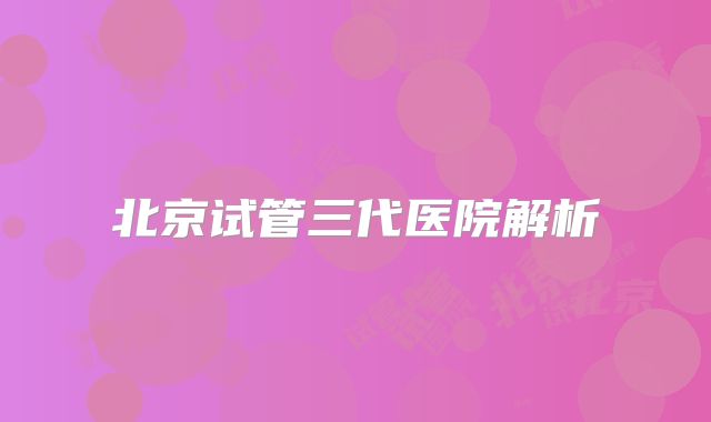 北京试管三代医院解析