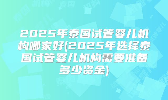 2025年泰国试管婴儿机构哪家好(2025年选择泰国试管婴儿机构需要准备多少资金)