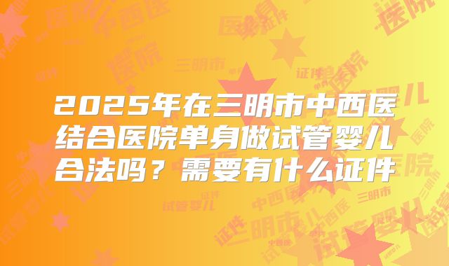 2025年在三明市中西医结合医院单身做试管婴儿合法吗？需要有什么证件