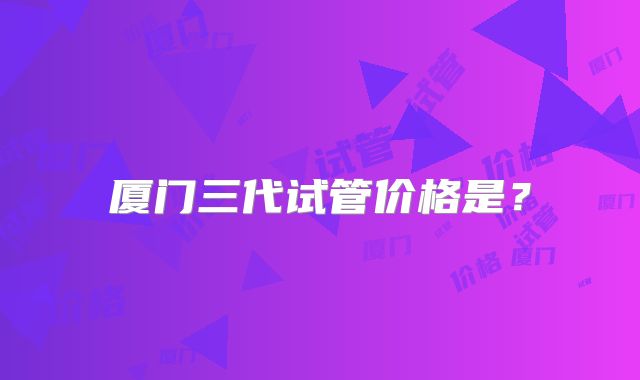 厦门三代试管价格是？