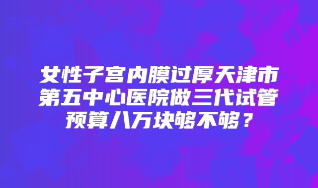 女性子宫内膜过厚天津市第五中心医院做三代试管预算八万块够不够？