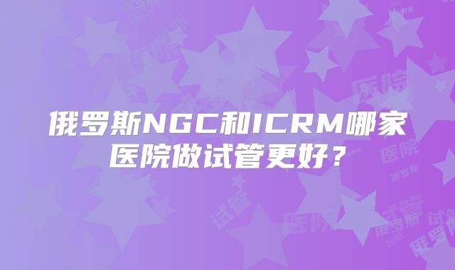 俄罗斯NGC和ICRM哪家医院做试管更好?