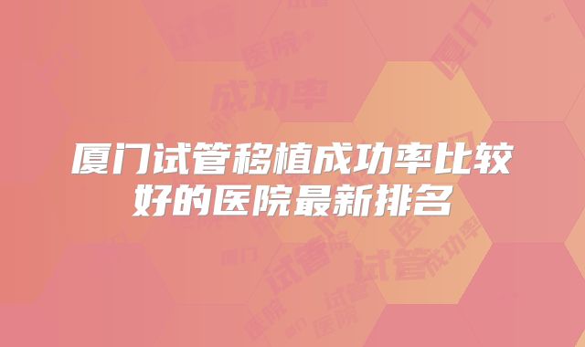 厦门试管移植成功率比较好的医院最新排名