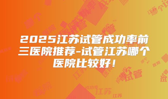 2025江苏试管成功率前三医院推荐-试管江苏哪个医院比较好!