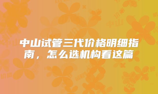 中山试管三代价格明细指南，怎么选机构看这篇