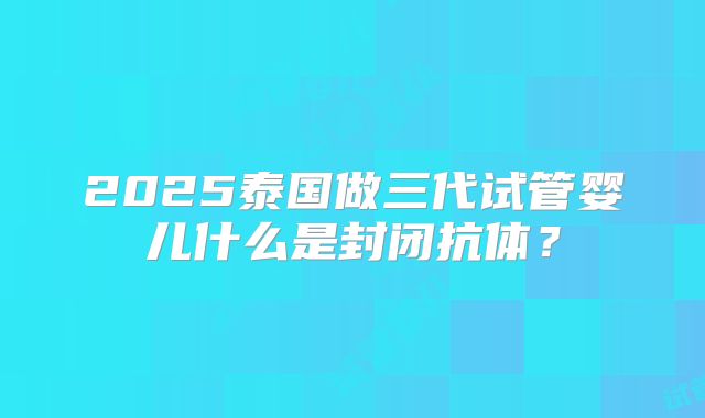 2025泰国做三代试管婴儿什么是封闭抗体？