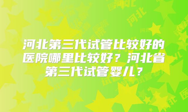 河北第三代试管比较好的医院哪里比较好？河北省第三代试管婴儿？