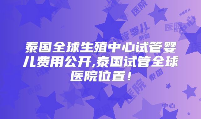 泰国全球生殖中心试管婴儿费用公开,泰国试管全球医院位置！