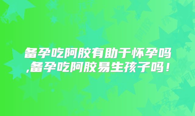 备孕吃阿胶有助于怀孕吗,备孕吃阿胶易生孩子吗!