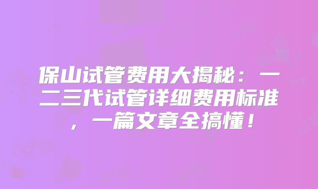 保山试管费用大揭秘：一二三代试管详细费用标准，一篇文章全搞懂！