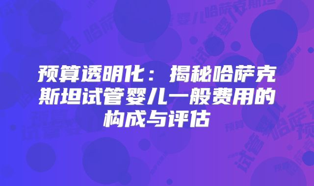 预算透明化:揭秘哈萨克斯坦试管婴儿一般费用的构成与评估