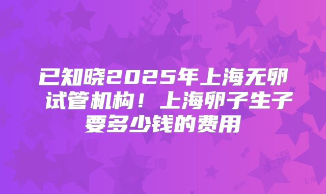 已知晓2025年上海无卵�试管机构！上海卵子生子要多少钱的费用